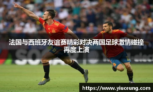 法国与西班牙友谊赛精彩对决两国足球激情碰撞再度上演
